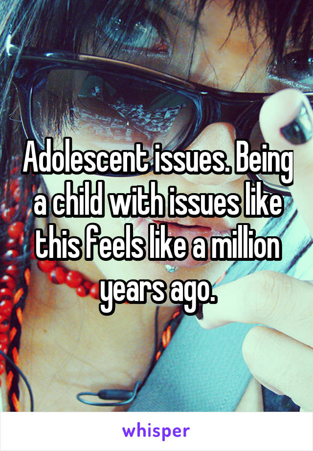 Adolescent issues. Being a child with issues like this feels like a million years ago.