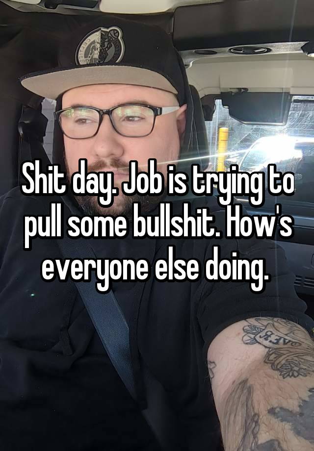 Shit day. Job is trying to pull some bullshit. How's everyone else doing. 