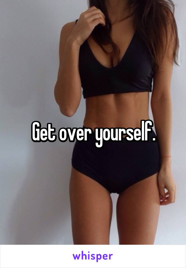 Get over yourself.