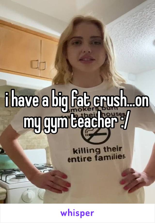 i have a big fat crush…on my gym teacher :/