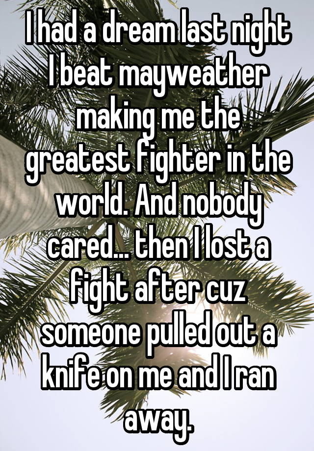 I had a dream last night I beat mayweather making me the greatest fighter in the world. And nobody cared... then I lost a fight after cuz someone pulled out a knife on me and I ran away.