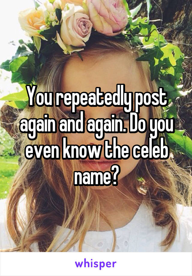 You repeatedly post again and again. Do you even know the celeb name?