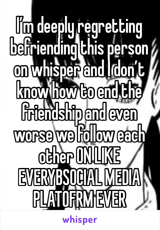 I’m deeply regretting befriending this person on whisper and I don’t know how to end the friendship and even worse we follow each other ON LIKE EVERYBSOCIAL MEDIA PLATOFRM EVER