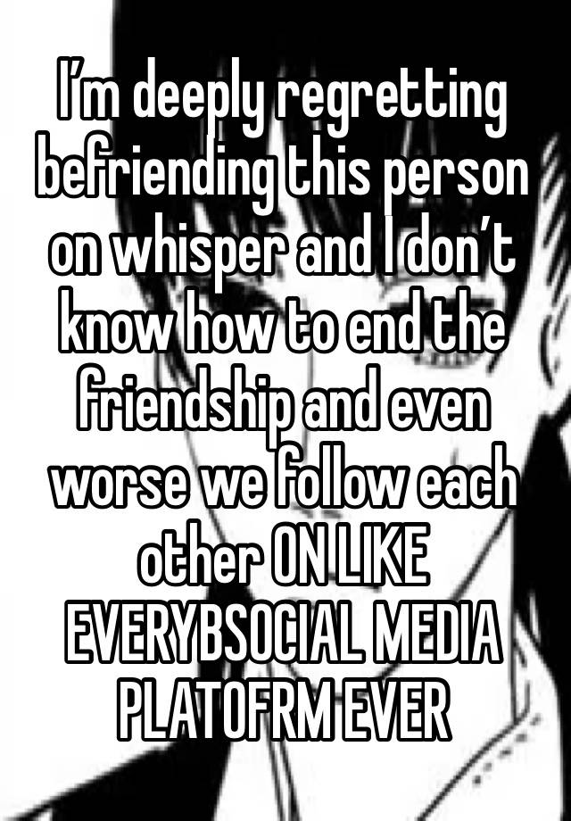 I’m deeply regretting befriending this person on whisper and I don’t know how to end the friendship and even worse we follow each other ON LIKE EVERYBSOCIAL MEDIA PLATOFRM EVER