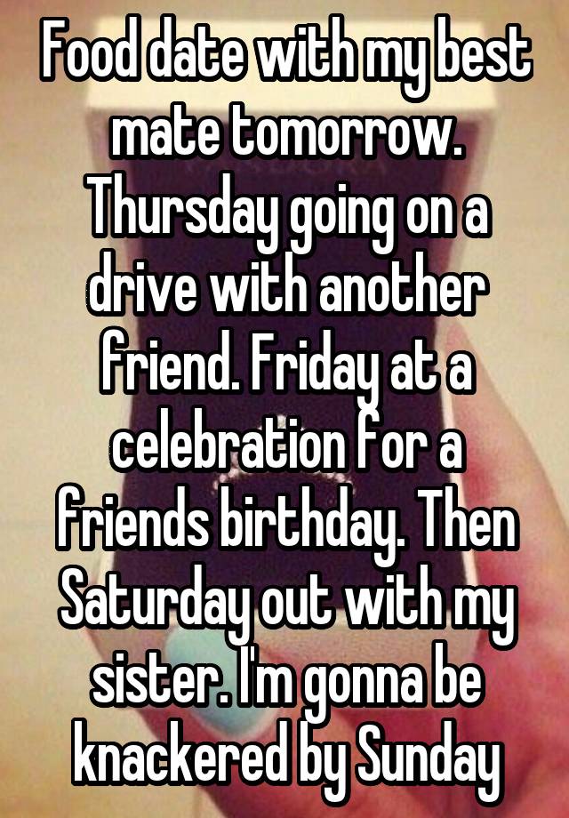 Food date with my best mate tomorrow. Thursday going on a drive with another friend. Friday at a celebration for a friends birthday. Then Saturday out with my sister. I'm gonna be knackered by Sunday