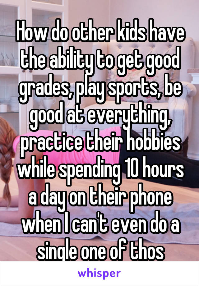 How do other kids have the ability to get good grades, play sports, be good at everything, practice their hobbies while spending 10 hours a day on their phone when I can't even do a single one of thos