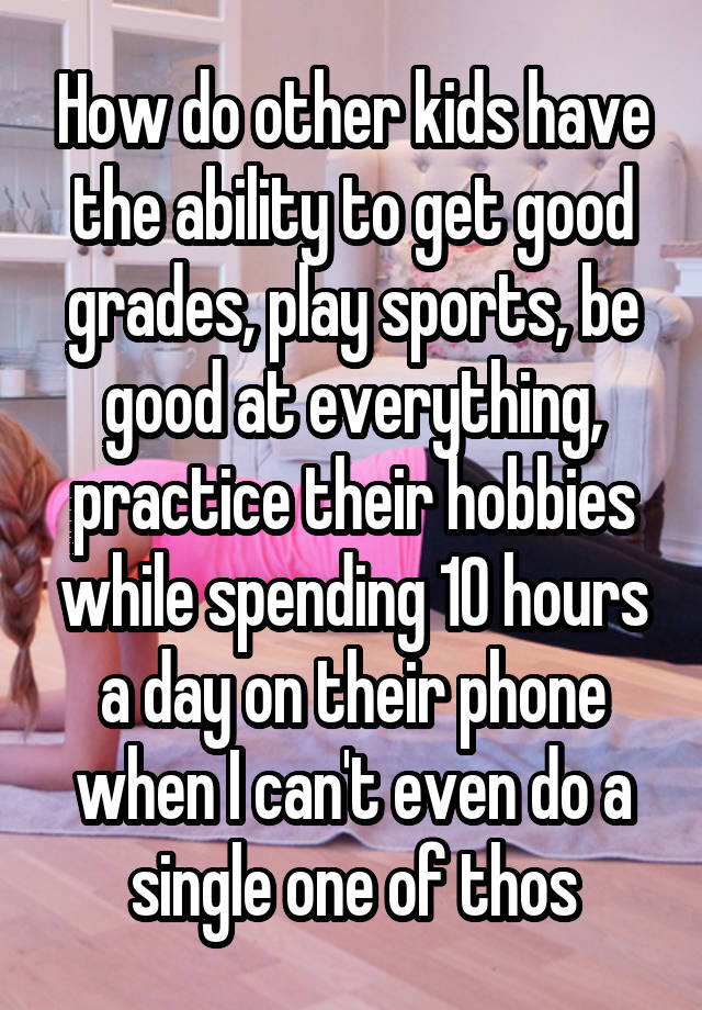 How do other kids have the ability to get good grades, play sports, be good at everything, practice their hobbies while spending 10 hours a day on their phone when I can't even do a single one of thos