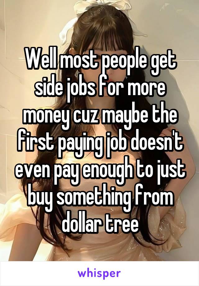 Well most people get side jobs for more money cuz maybe the first paying job doesn't even pay enough to just buy something from dollar tree