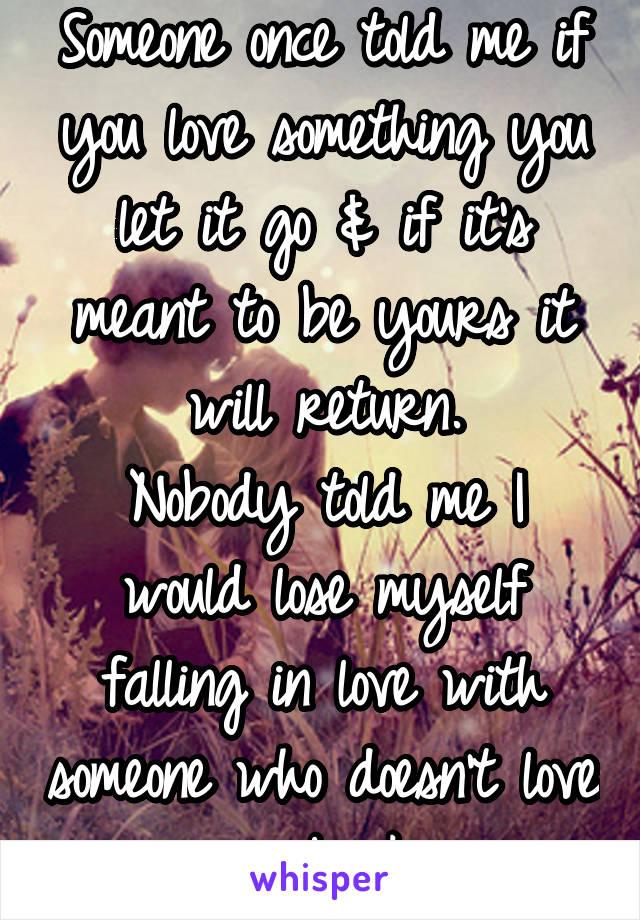 Someone once told me if you love something you let it go & if it's meant to be yours it will return.
Nobody told me I would lose myself falling in love with someone who doesn't love me back.