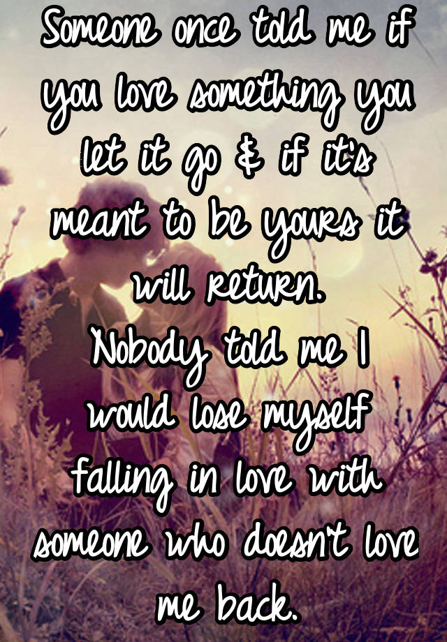 Someone once told me if you love something you let it go & if it's meant to be yours it will return.
Nobody told me I would lose myself falling in love with someone who doesn't love me back.