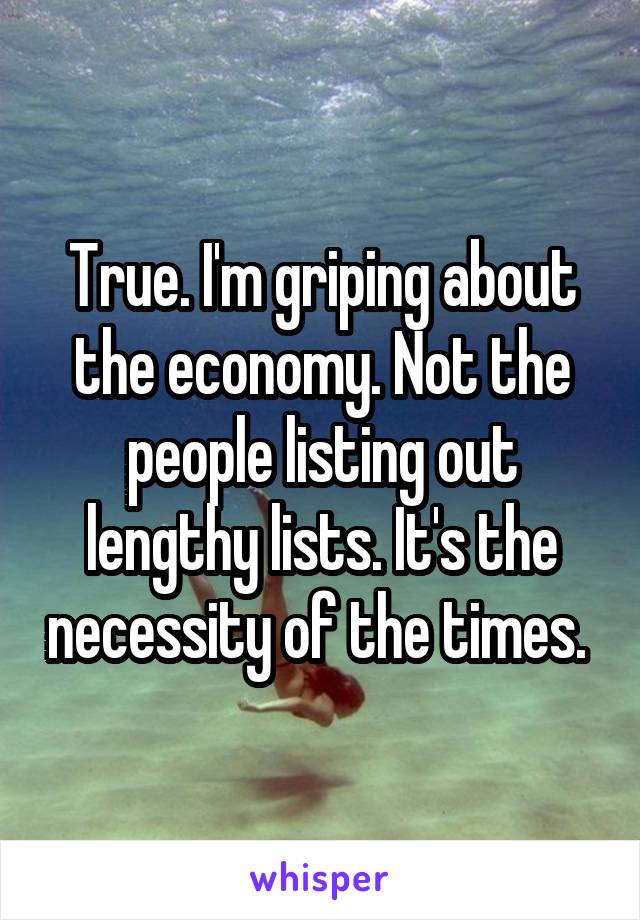 True. I'm griping about the economy. Not the people listing out lengthy lists. It's the necessity of the times. 