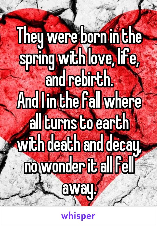 They were born in the spring with love, life, and rebirth.
And I in the fall where all turns to earth
with death and decay, no wonder it all fell away.