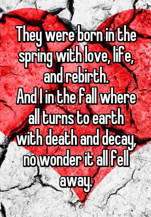 They were born in the spring with love, life, and rebirth.
And I in the fall where all turns to earth
with death and decay, no wonder it all fell away.