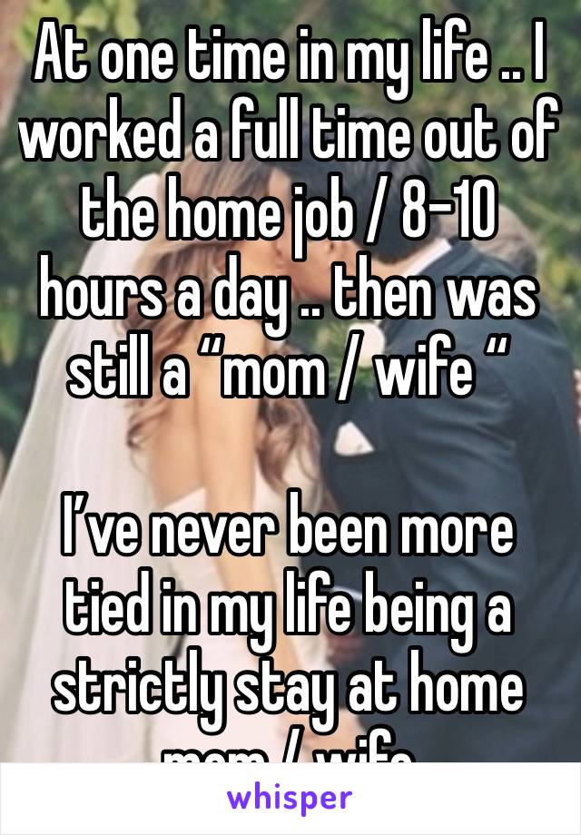 At one time in my life .. I worked a full time out of the home job / 8-10 hours a day .. then was still a “mom / wife “ 

I’ve never been more tied in my life being a strictly stay at home mom / wife 