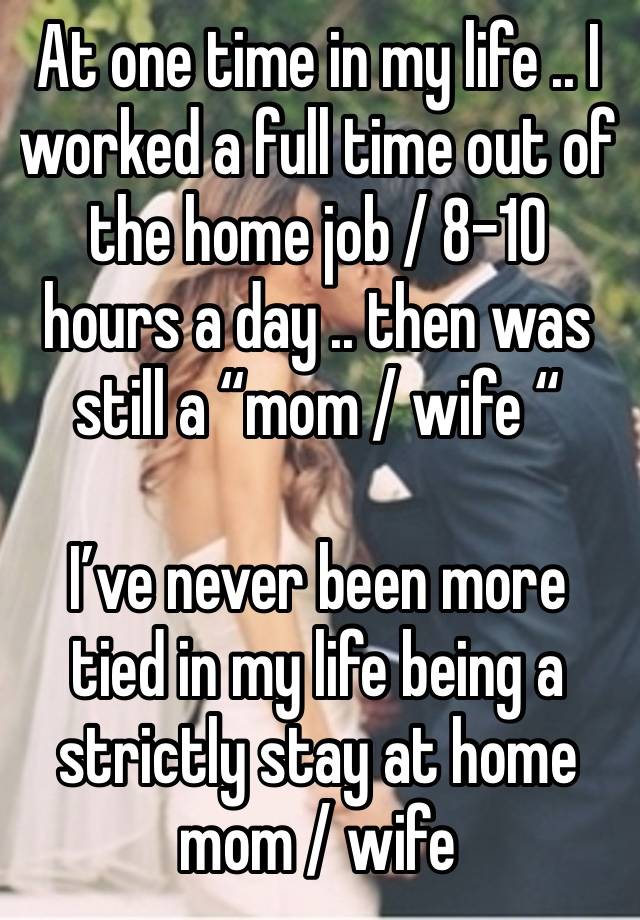 At one time in my life .. I worked a full time out of the home job / 8-10 hours a day .. then was still a “mom / wife “ 

I’ve never been more tied in my life being a strictly stay at home mom / wife 