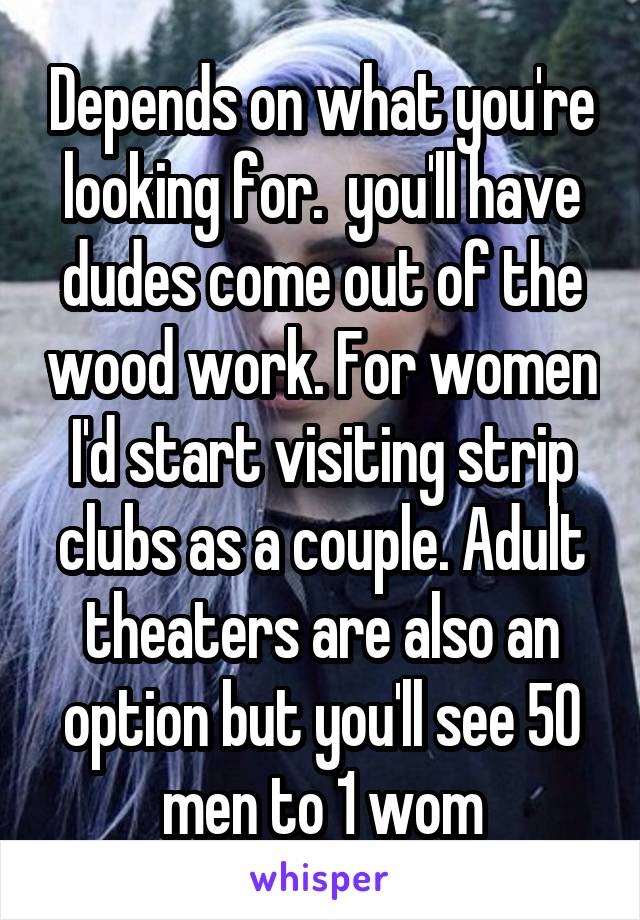 Depends on what you're looking for.  you'll have dudes come out of the wood work. For women I'd start visiting strip clubs as a couple. Adult theaters are also an option but you'll see 50 men to 1 wom