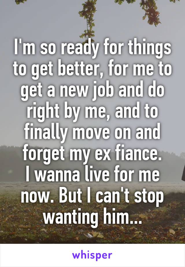 I'm so ready for things to get better, for me to get a new job and do right by me, and to finally move on and forget my ex fiance.
I wanna live for me now. But I can't stop wanting him...