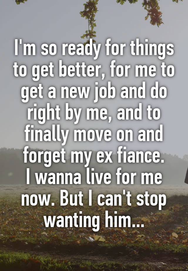 I'm so ready for things to get better, for me to get a new job and do right by me, and to finally move on and forget my ex fiance.
I wanna live for me now. But I can't stop wanting him...