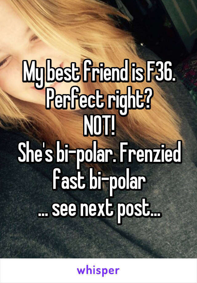 My best friend is F36. Perfect right?
NOT!
She's bi-polar. Frenzied fast bi-polar
... see next post...