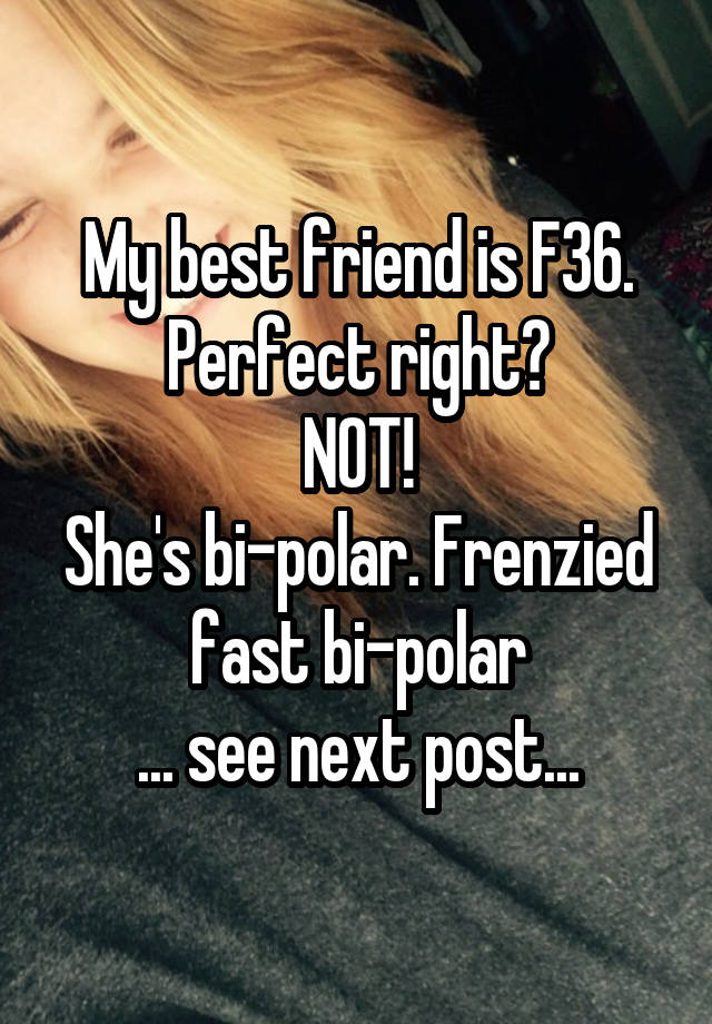 My best friend is F36. Perfect right?
NOT!
She's bi-polar. Frenzied fast bi-polar
... see next post...