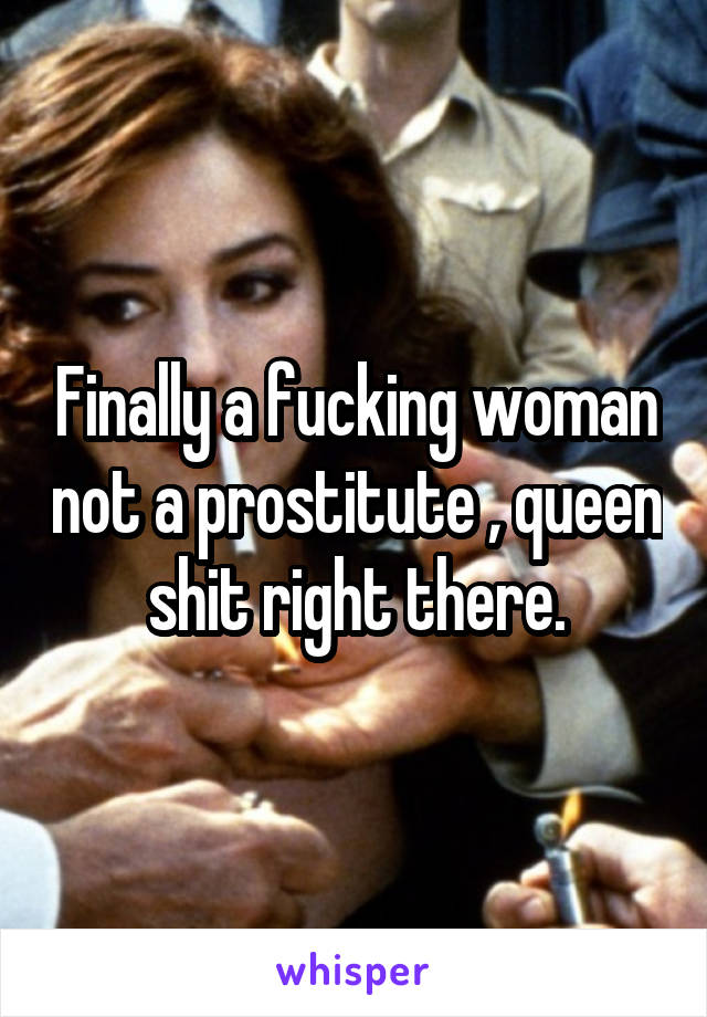 Finally a fucking woman not a prostitute , queen shit right there.