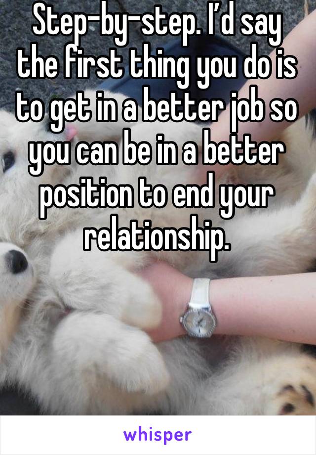 Step-by-step. I’d say the first thing you do is to get in a better job so you can be in a better position to end your relationship.