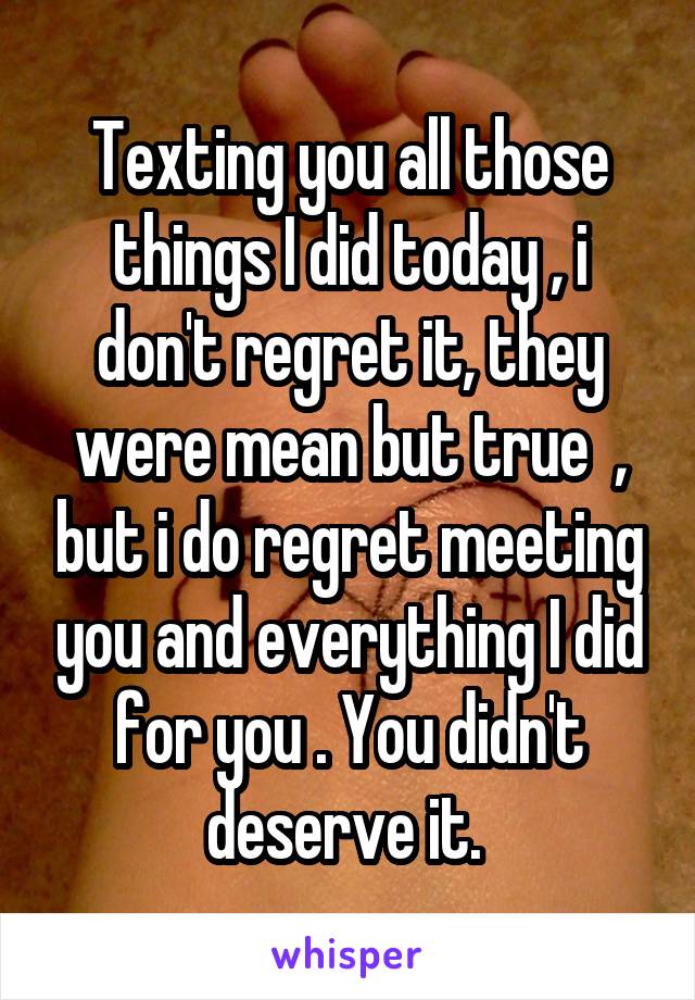 Texting you all those things I did today , i don't regret it, they were mean but true  , but i do regret meeting you and everything I did for you . You didn't deserve it. 