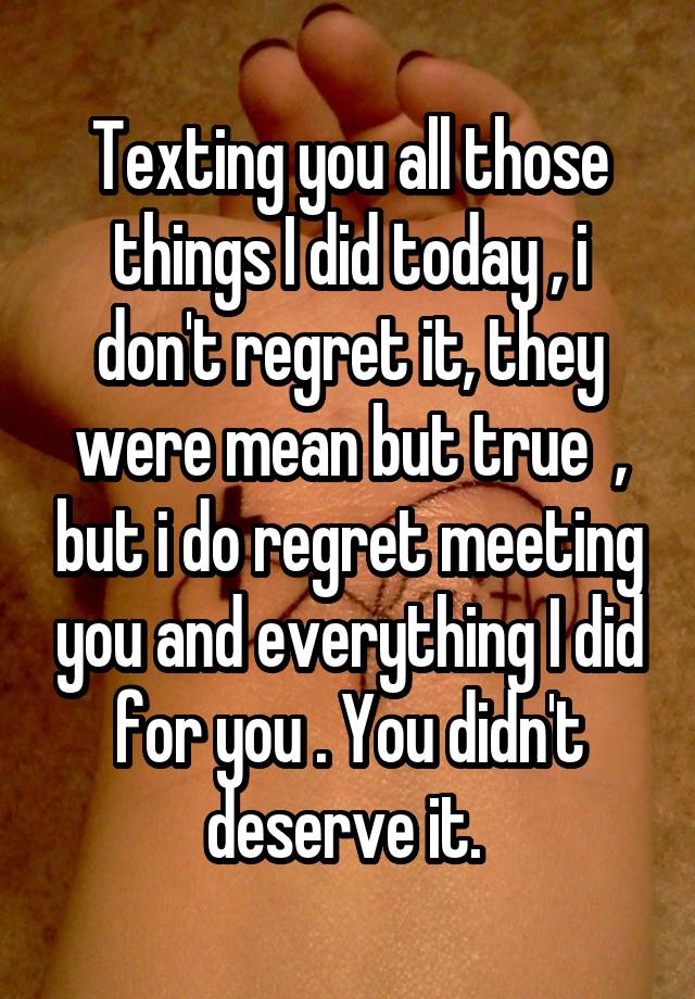 Texting you all those things I did today , i don't regret it, they were mean but true  , but i do regret meeting you and everything I did for you . You didn't deserve it. 