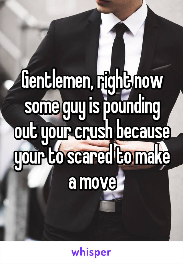 Gentlemen, right now some guy is pounding out your crush because your to scared to make a move