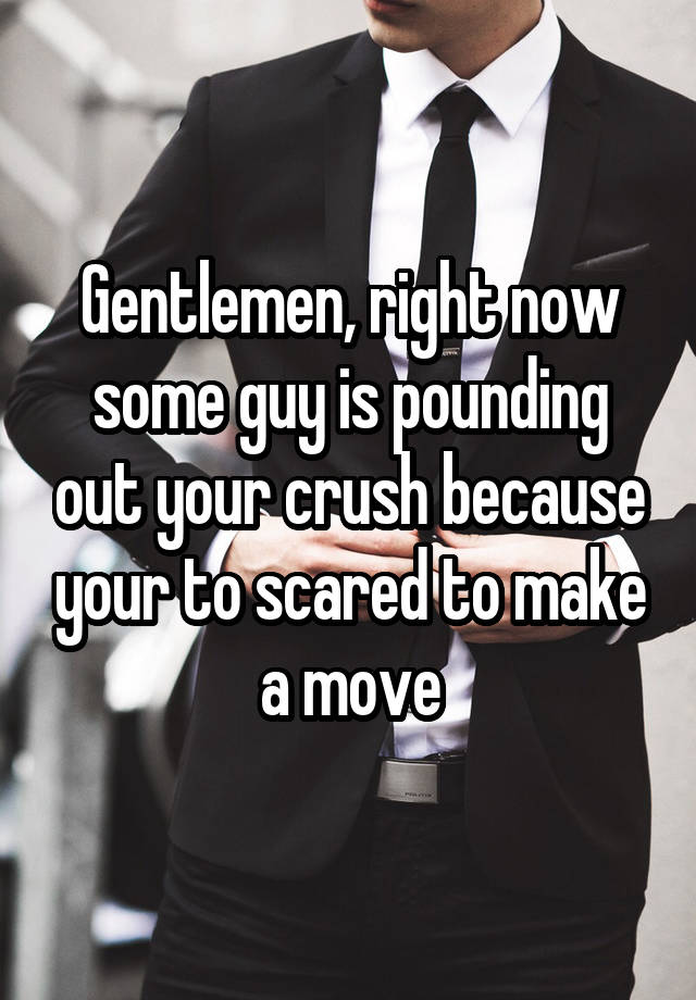 Gentlemen, right now some guy is pounding out your crush because your to scared to make a move