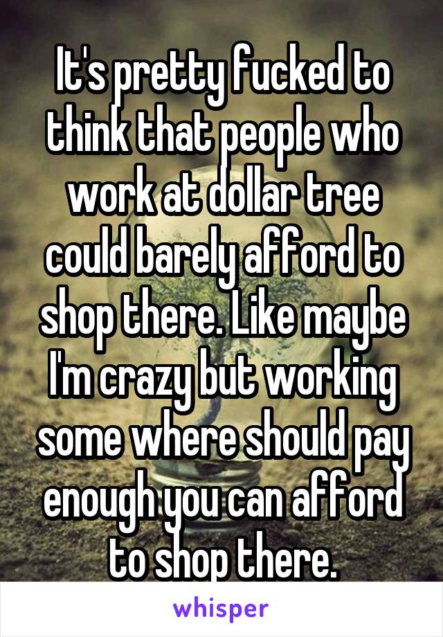 It's pretty fucked to think that people who work at dollar tree could barely afford to shop there. Like maybe I'm crazy but working some where should pay enough you can afford to shop there.