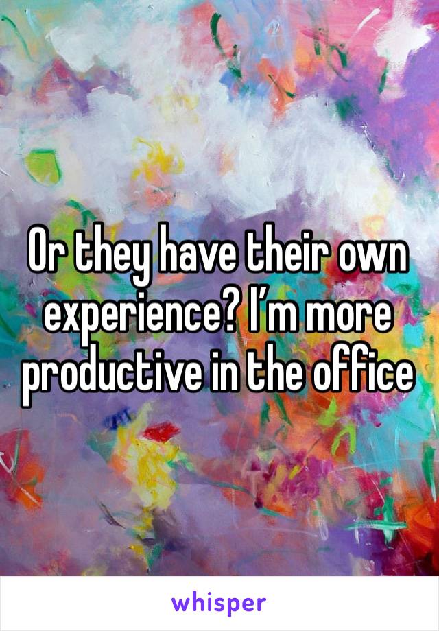 Or they have their own experience? I’m more productive in the office