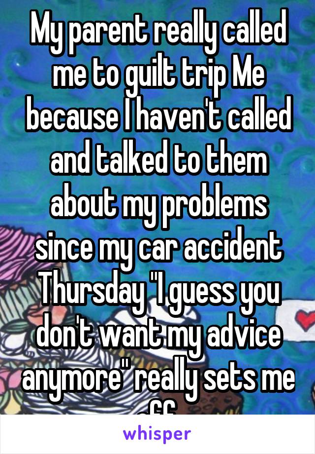 My parent really called me to guilt trip Me because I haven't called and talked to them about my problems since my car accident Thursday "I guess you don't want my advice anymore" really sets me off 