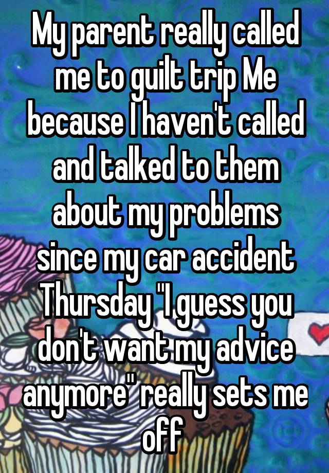 My parent really called me to guilt trip Me because I haven't called and talked to them about my problems since my car accident Thursday "I guess you don't want my advice anymore" really sets me off 