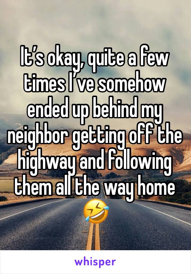 It’s okay, quite a few times I’ve somehow ended up behind my neighbor getting off the highway and following them all the way home 🤣