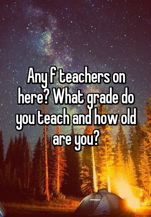 Any f teachers on here? What grade do you teach and how old are you?