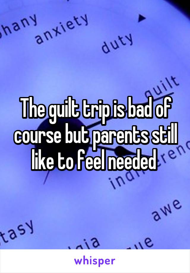 The guilt trip is bad of course but parents still like to feel needed 