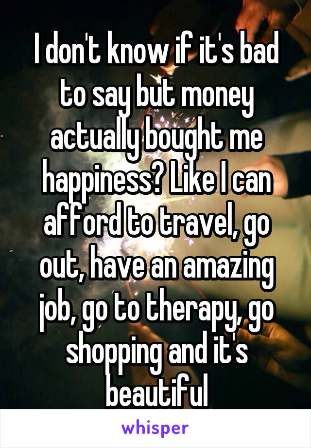 I don't know if it's bad to say but money actually bought me happiness? Like I can afford to travel, go out, have an amazing job, go to therapy, go shopping and it's beautiful