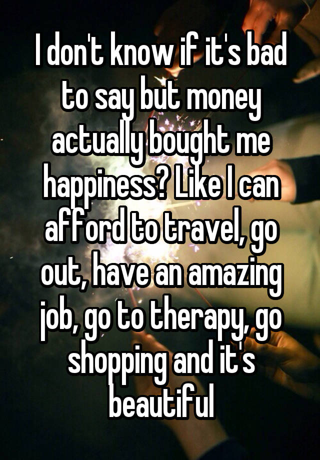 I don't know if it's bad to say but money actually bought me happiness? Like I can afford to travel, go out, have an amazing job, go to therapy, go shopping and it's beautiful