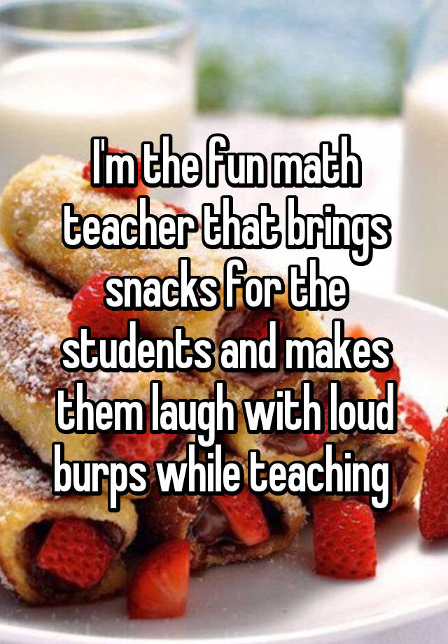 I'm the fun math teacher that brings snacks for the students and makes them laugh with loud burps while teaching 