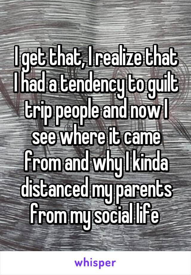 I get that, I realize that I had a tendency to guilt trip people and now I see where it came from and why I kinda distanced my parents from my social life 