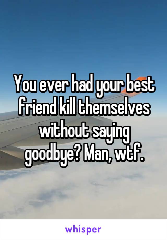 You ever had your best friend kill themselves without saying goodbye? Man, wtf.