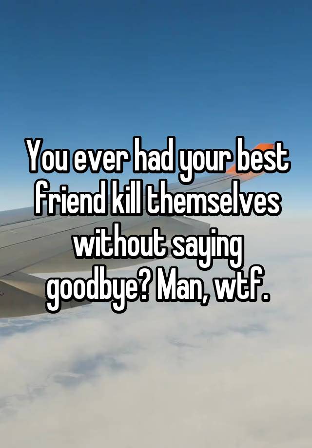 You ever had your best friend kill themselves without saying goodbye? Man, wtf.