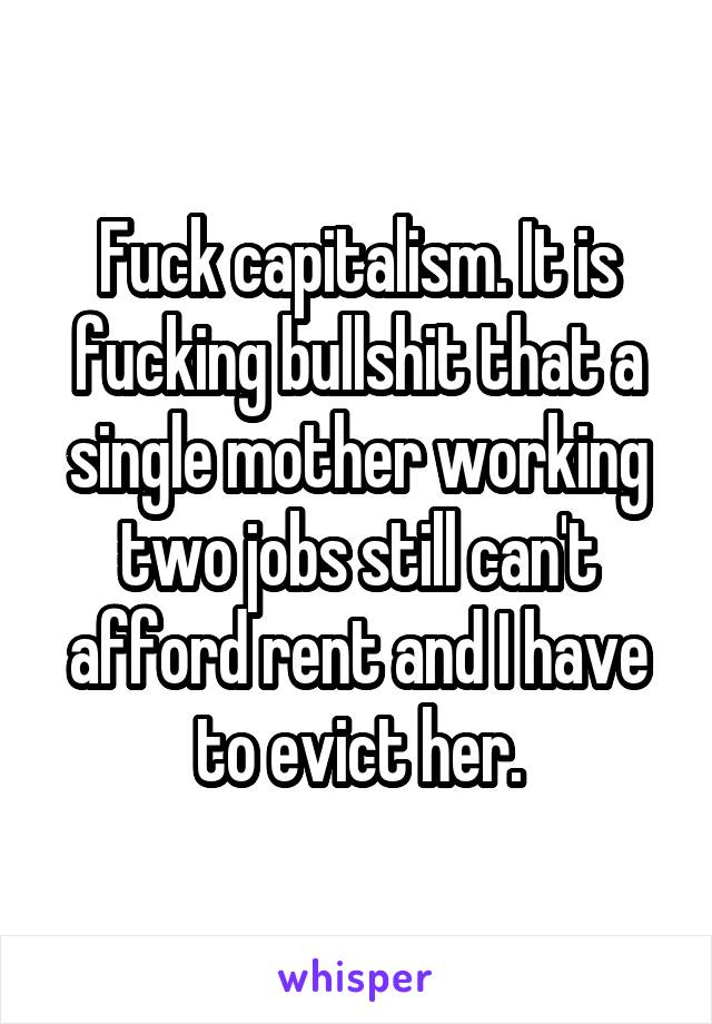 Fuck capitalism. It is fucking bullshit that a single mother working two jobs still can't afford rent and I have to evict her.