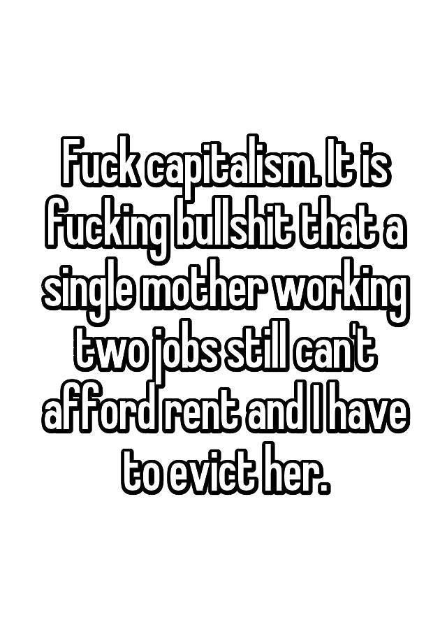 Fuck capitalism. It is fucking bullshit that a single mother working two jobs still can't afford rent and I have to evict her.