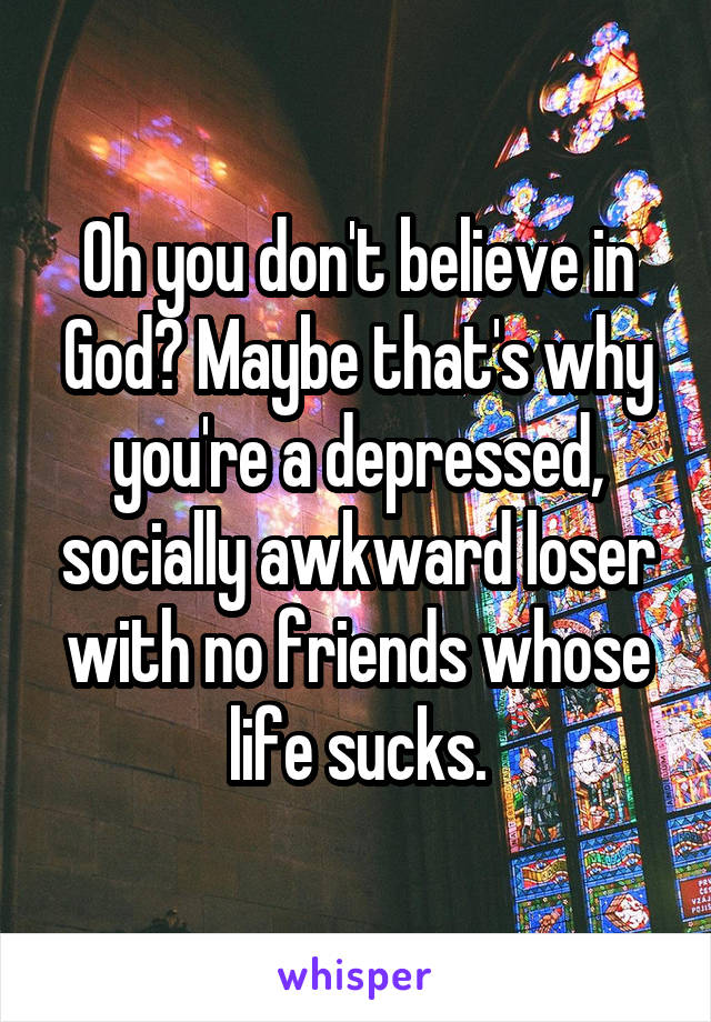 Oh you don't believe in God? Maybe that's why you're a depressed, socially awkward loser with no friends whose life sucks.