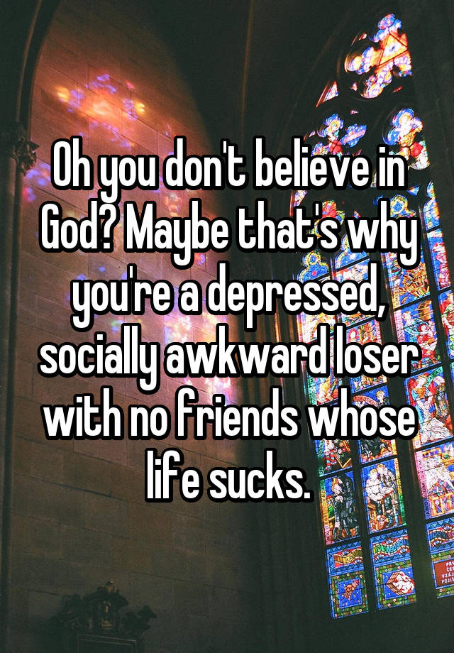 Oh you don't believe in God? Maybe that's why you're a depressed, socially awkward loser with no friends whose life sucks.