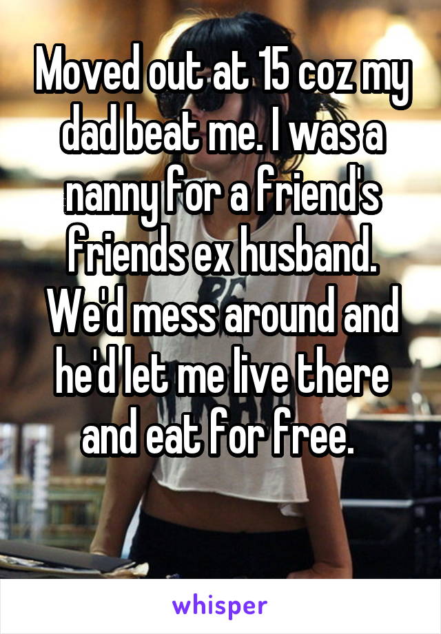 Moved out at 15 coz my dad beat me. I was a nanny for a friend's friends ex husband. We'd mess around and he'd let me live there and eat for free. 

