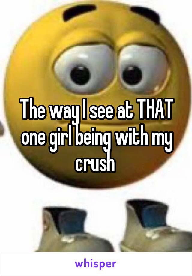 The way I see at THAT one girl being with my crush 