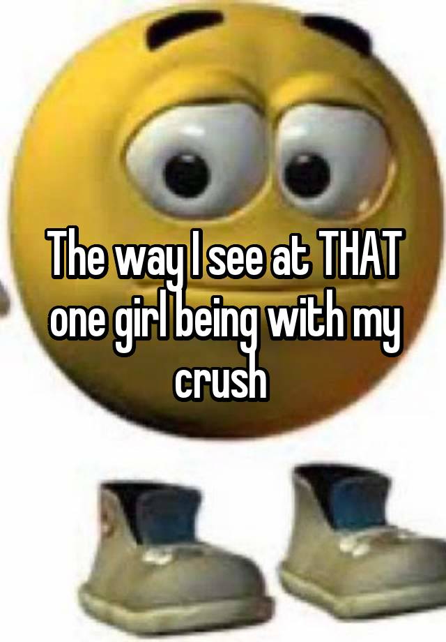 The way I see at THAT one girl being with my crush 